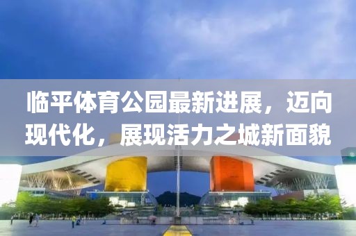 臨平體育公園最新進展，邁向現代化，展現活力之城新面貌
