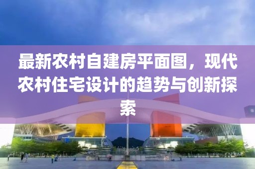 最新農(nóng)村自建房平面圖，現(xiàn)代農(nóng)村住宅設(shè)計(jì)的趨勢(shì)與創(chuàng)新探索