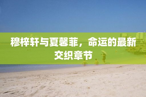 穆梓軒與夏馨菲，命運(yùn)的最新交織章節(jié)