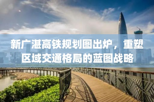 新廣湛高鐵規(guī)劃圖出爐，重塑區(qū)域交通格局的藍圖戰(zhàn)略