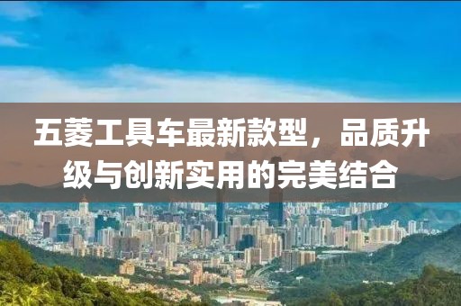 五菱工具車最新款型，品質(zhì)升級與創(chuàng)新實用的完美結(jié)合