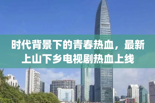 時(shí)代背景下的青春熱血，最新上山下鄉(xiāng)電視劇熱血上線