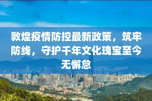 敦煌疫情防控最新政策，筑牢防線，守護(hù)千年文化瑰寶至今無懈怠