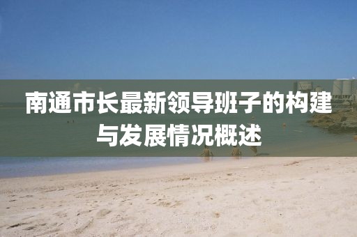 南通市長(zhǎng)最新領(lǐng)導(dǎo)班子的構(gòu)建與發(fā)展情況概述