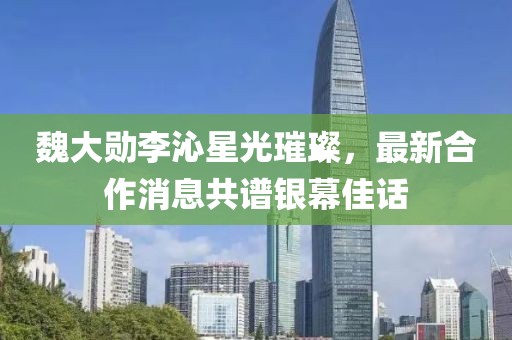 魏大勛李沁星光璀璨，最新合作消息共譜銀幕佳話