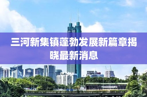 三河新集鎮(zhèn)蓬勃發(fā)展新篇章揭曉最新消息