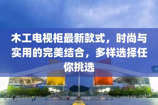木工電視柜最新款式，時(shí)尚與實(shí)用的完美結(jié)合，多樣選擇任你挑選