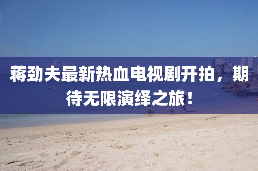 蔣勁夫最新熱血電視劇開拍，期待無限演繹之旅！