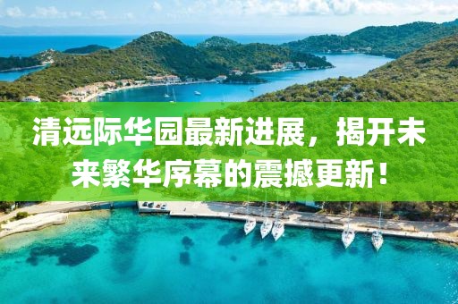 清遠(yuǎn)際華園最新進(jìn)展，揭開未來(lái)繁華序幕的震撼更新！