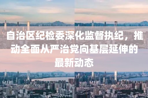 自治區(qū)紀(jì)檢委深化監(jiān)督執(zhí)紀(jì)，推動(dòng)全面從嚴(yán)治黨向基層延伸的最新動(dòng)態(tài)