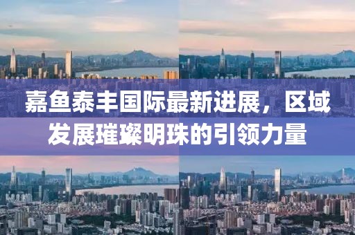 嘉魚(yú)泰豐國(guó)際最新進(jìn)展，區(qū)域發(fā)展璀璨明珠的引領(lǐng)力量