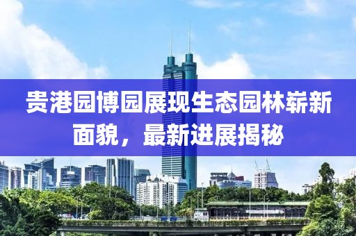 貴港園博園展現(xiàn)生態(tài)園林嶄新面貌，最新進展揭秘