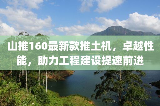 山推160最新款推土機(jī)，卓越性能，助力工程建設(shè)提速前進(jìn)