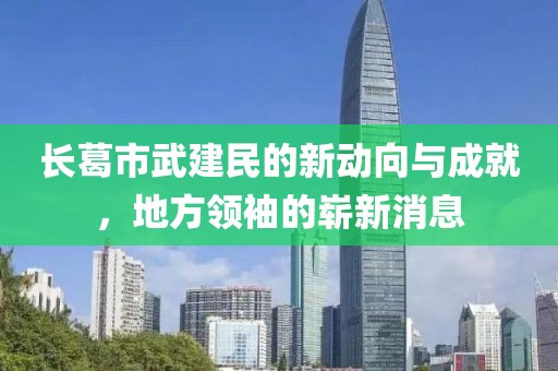 長葛市武建民的新動向與成就，地方領袖的嶄新消息