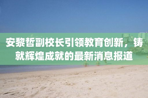 安黎哲副校長引領(lǐng)教育創(chuàng)新，鑄就輝煌成就的最新消息報道