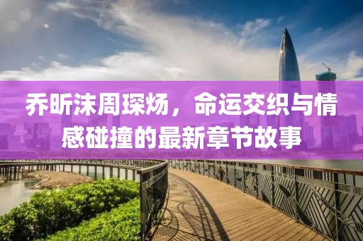 喬昕沫周琛煬，命運(yùn)交織與情感碰撞的最新章節(jié)故事
