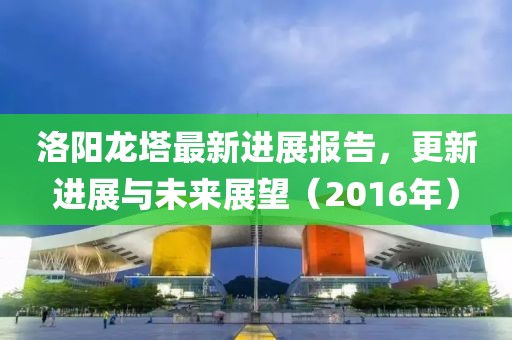 洛陽龍塔最新進(jìn)展報(bào)告，更新進(jìn)展與未來展望（2016年）