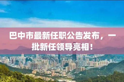 巴中市最新任職公告發(fā)布，一批新任領(lǐng)導(dǎo)亮相！