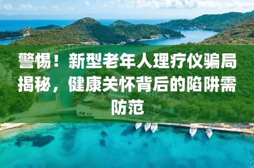 警惕！新型老年人理療儀騙局揭秘，健康關(guān)懷背后的陷阱需防范