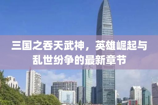 三國(guó)之吞天武神，英雄崛起與亂世紛爭(zhēng)的最新章節(jié)