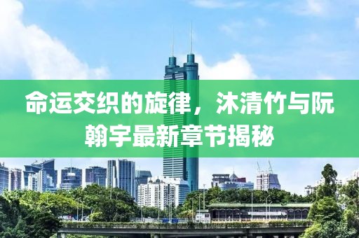 命運(yùn)交織的旋律，沐清竹與阮翰宇最新章節(jié)揭秘