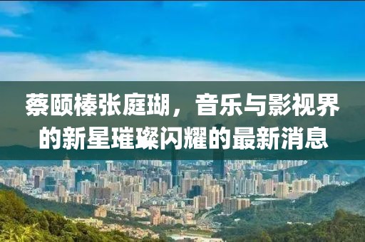 蔡頤榛張庭瑚，音樂與影視界的新星璀璨閃耀的最新消息