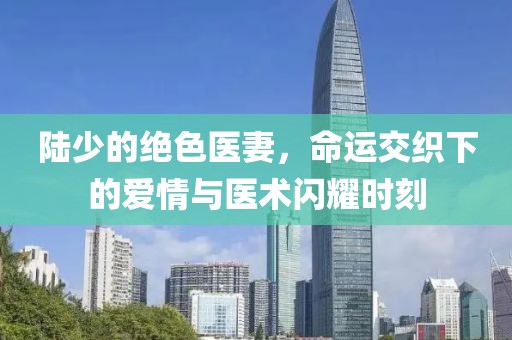 陸少的絕色醫(yī)妻，命運(yùn)交織下的愛情與醫(yī)術(shù)閃耀時(shí)刻