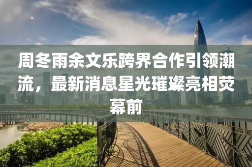 周冬雨余文樂跨界合作引領(lǐng)潮流，最新消息星光璀璨亮相熒幕前