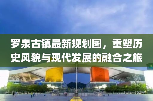 羅泉古鎮(zhèn)最新規(guī)劃圖，重塑歷史風(fēng)貌與現(xiàn)代發(fā)展的融合之旅