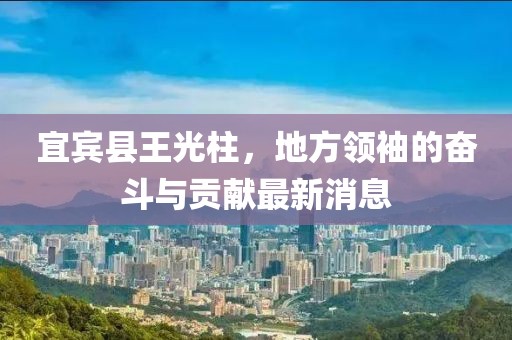 宜賓縣王光柱，地方領(lǐng)袖的奮斗與貢獻最新消息
