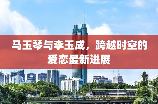 馬玉琴與李玉成，跨越時(shí)空的愛戀最新進(jìn)展