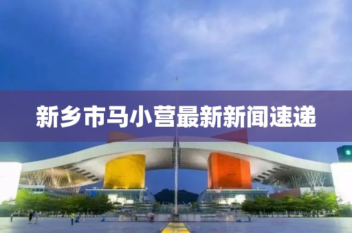 新鄉(xiāng)市馬小營最新新聞速遞