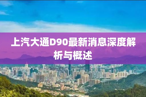 上汽大通D90最新消息深度解析與概述