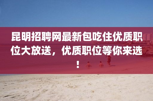 昆明招聘網(wǎng)最新包吃住優(yōu)質(zhì)職位大放送，優(yōu)質(zhì)職位等你來選！