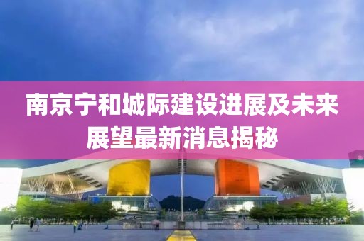 南京寧和城際建設進展及未來展望最新消息揭秘