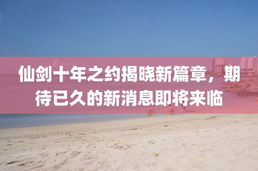 仙劍十年之約揭曉新篇章，期待已久的新消息即將來(lái)臨