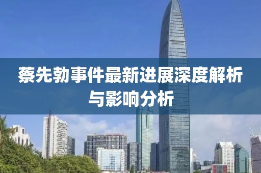 蔡先勃事件最新進(jìn)展深度解析與影響分析