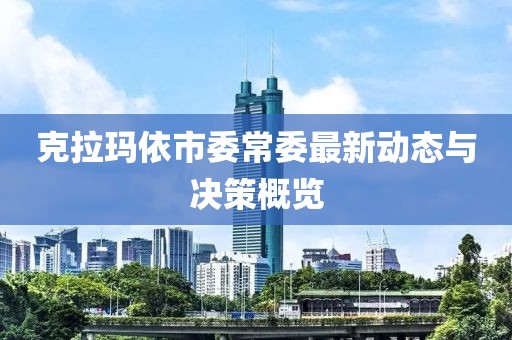 克拉瑪依市委常委最新動態(tài)與決策概覽