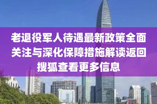 老退役軍人待遇最新政策全面關(guān)注與深化保障措施解讀返回搜狐查看更多信息