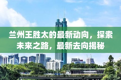 蘭州王勝太的最新動(dòng)向，探索未來之路，最新去向揭秘