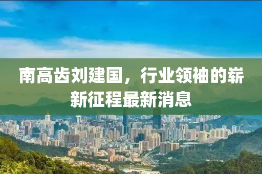南高齒劉建國(guó)，行業(yè)領(lǐng)袖的嶄新征程最新消息