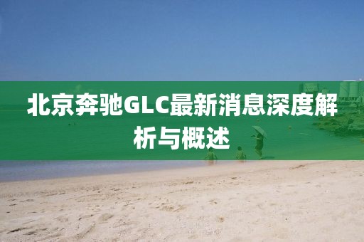 北京奔馳GLC最新消息深度解析與概述