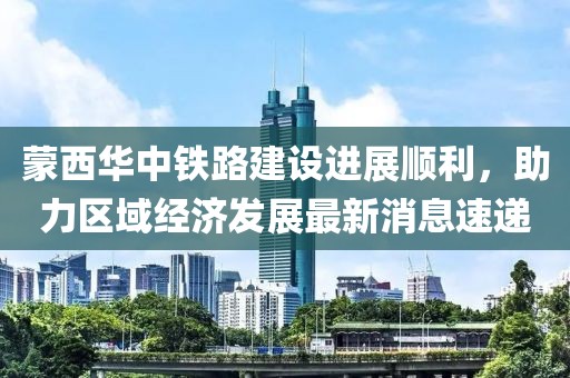 蒙西華中鐵路建設(shè)進(jìn)展順利，助力區(qū)域經(jīng)濟(jì)發(fā)展最新消息速遞