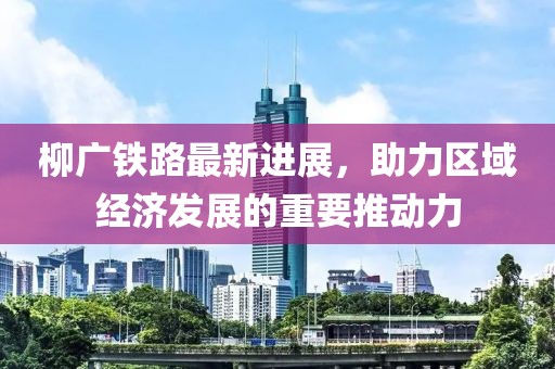 柳廣鐵路最新進(jìn)展，助力區(qū)域經(jīng)濟(jì)發(fā)展的重要推動力