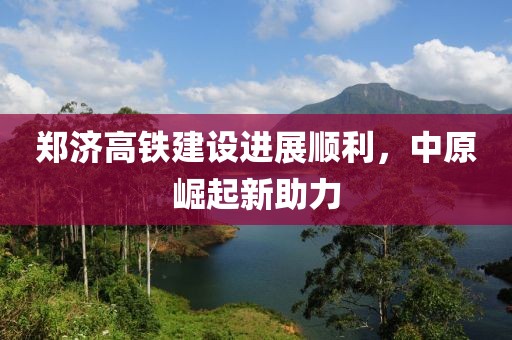 鄭濟(jì)高鐵建設(shè)進(jìn)展順利，中原崛起新助力