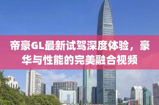 帝豪GL最新試駕深度體驗，豪華與性能的完美融合視頻