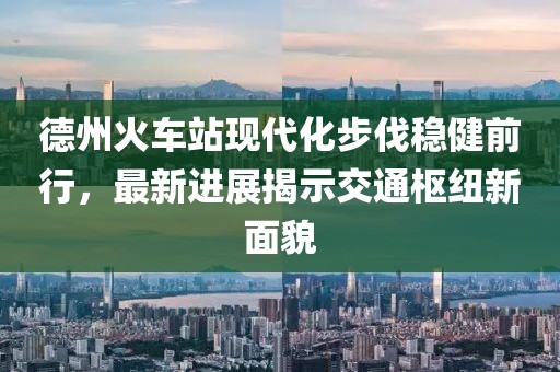 德州火車站現(xiàn)代化步伐穩(wěn)健前行，最新進展揭示交通樞紐新面貌