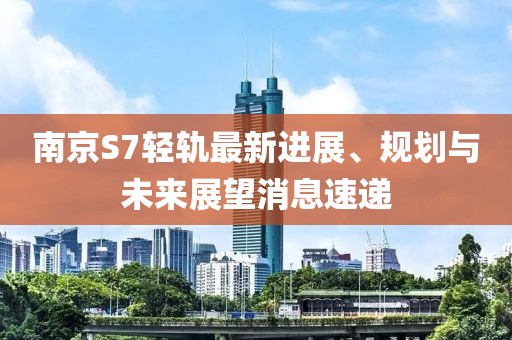南京S7輕軌最新進(jìn)展、規(guī)劃與未來(lái)展望消息速遞