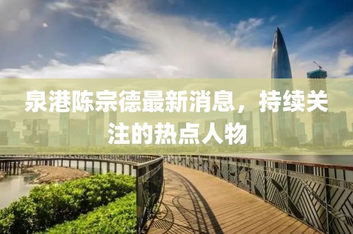 泉港陳宗德最新消息，持續(xù)關(guān)注的熱點人物