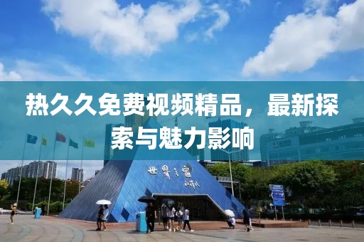 熱久久免費(fèi)視頻精品，最新探索與魅力影響